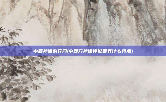 中西神话的异同(中西方神话传说各有什么特点)