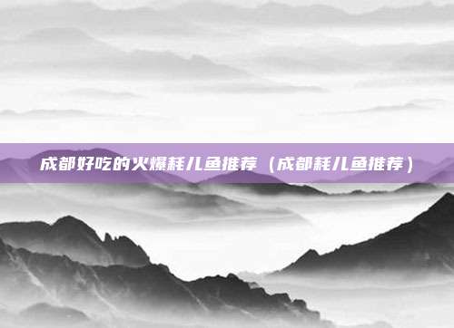 成都好吃的火爆耗儿鱼推荐(成都耗儿鱼推荐)