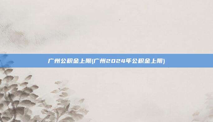 广州公积金上限(广州2024年公积金上限)