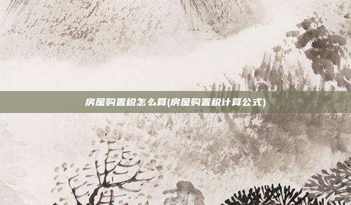 房屋购置税怎么算(房屋购置税计算公式)