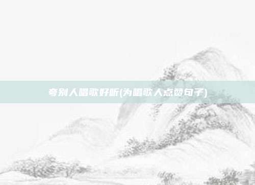 夸别人唱歌好听(为唱歌人点赞句子)