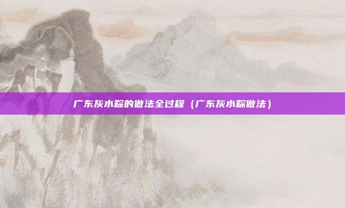 广东灰水粽的做法全过程（广东灰水粽做法）