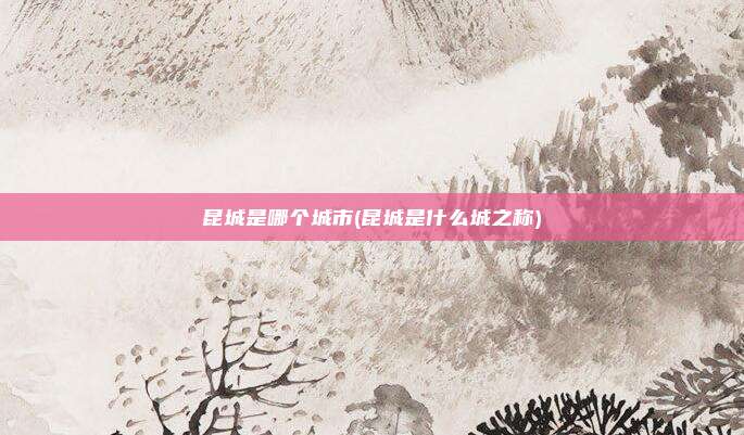 昆城是哪个城市(昆城是什么城之称)