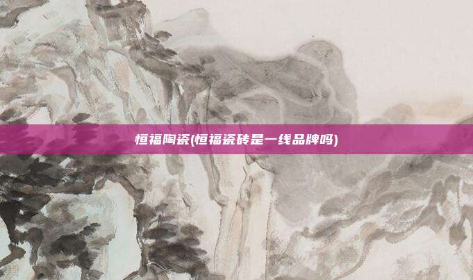 恒福陶瓷(恒福瓷砖是一线品牌吗)