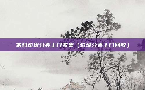 农村垃圾分类上门收集（垃圾分类上门回收）