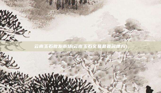 云南玉石批发市场(云南玉石交易最著名地方)