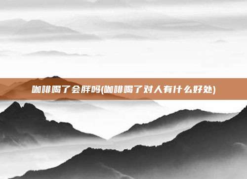 咖啡喝了会胖吗(咖啡喝了对人有什么好处)