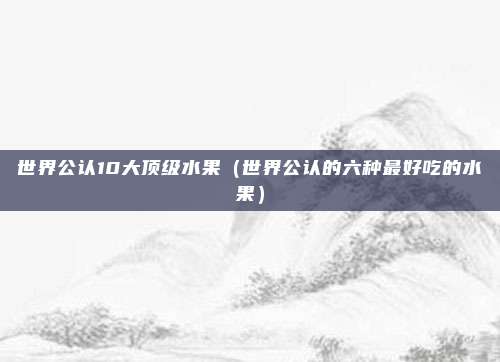 世界公认10大顶级水果（世界公认的六种最好吃的水果）