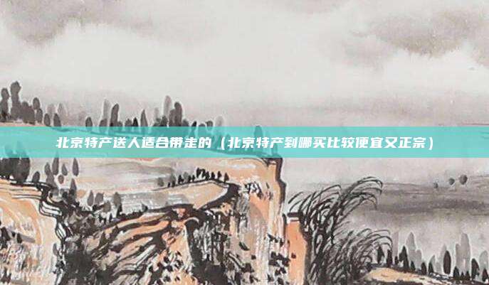 北京特产送人适合带走的（北京特产到哪买比较便宜又正宗）