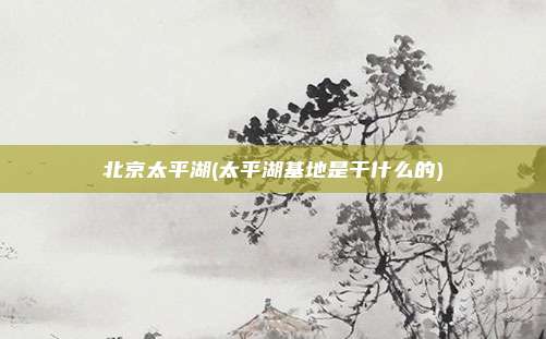 北京太平湖(太平湖基地是干什么的)