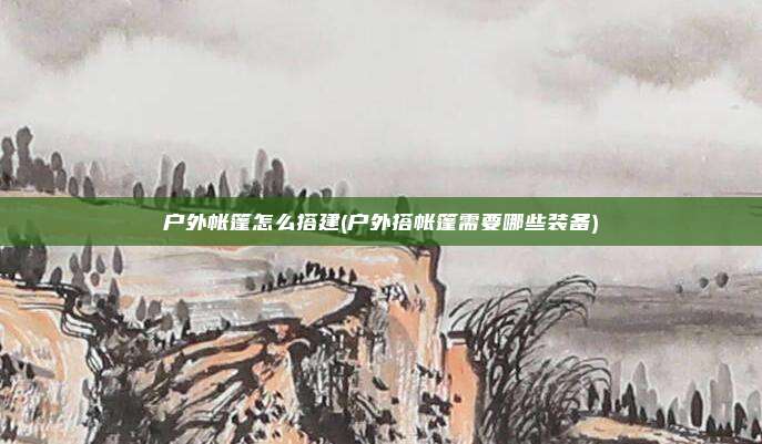 户外帐篷怎么搭建(户外搭帐篷需要哪些装备)