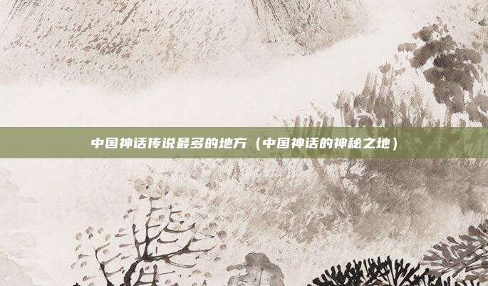 中国神话传说最多的地方(中国神话的神秘之地)