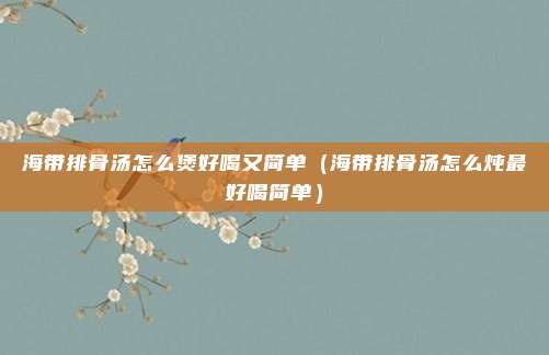 海带排骨汤怎么煲好喝又简单（海带排骨汤怎么炖最好喝简单）