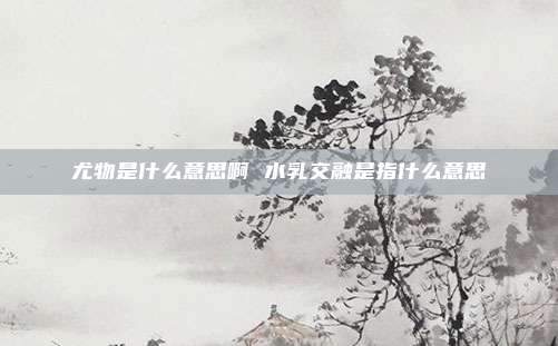 尤物是什么意思啊 水乳交融是指什么意思