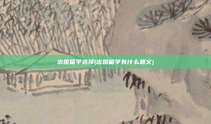 出国留学选择(出国留学有什么意义)