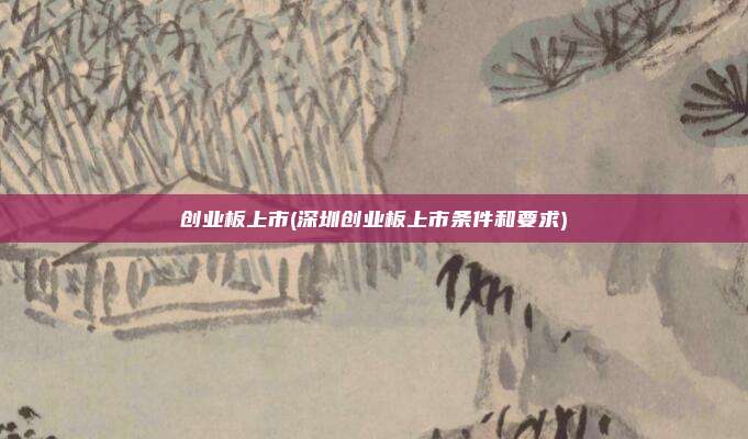 创业板上市(深圳创业板上市条件和要求)
