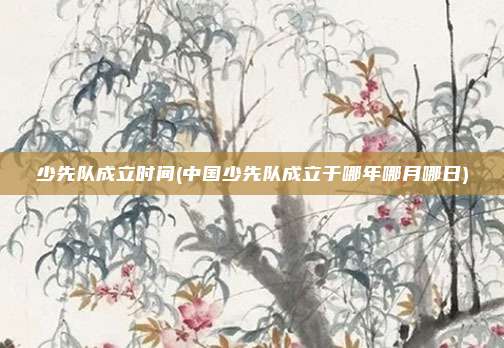 少先队成立时间(中国少先队成立于哪年哪月哪日)