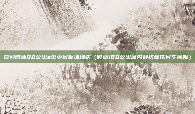首列时速80公里a型中国标准地铁（时速160公里国内最快地铁列车亮相）