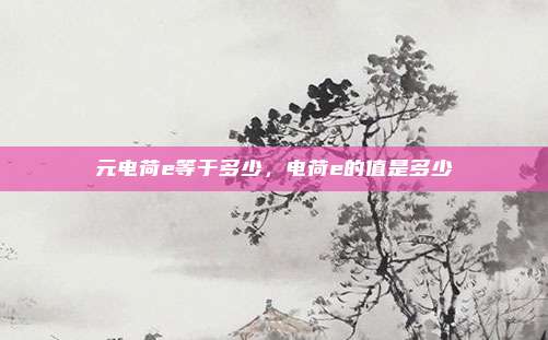 元电荷e等于多少，电荷e的值是多少