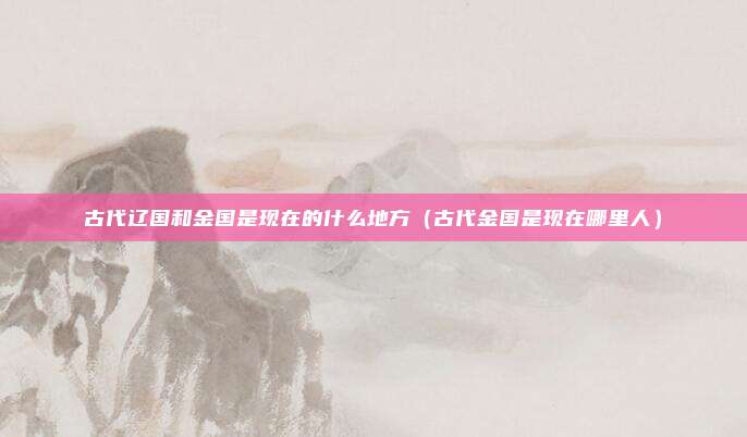 古代辽国和金国是现在的什么地方（古代金国是现在哪里人）