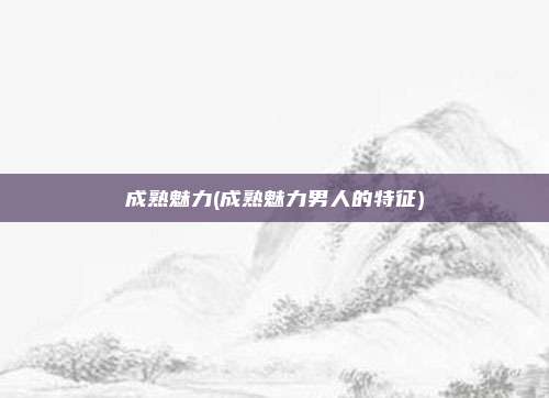 成熟魅力(成熟魅力男人的特征)