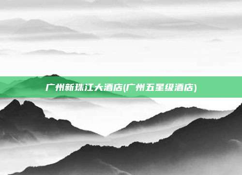 广州新珠江大酒店(广州五星级酒店)