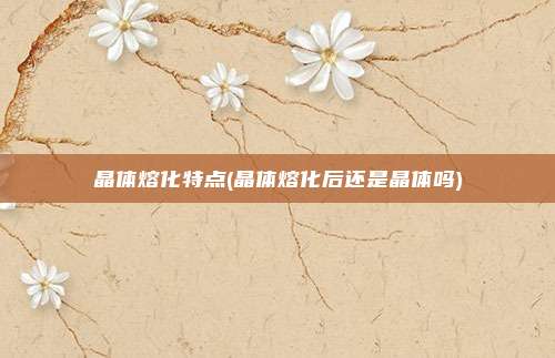 晶体熔化特点(晶体熔化后还是晶体吗)