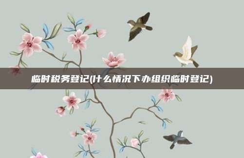 临时税务登记(什么情况下办组织临时登记)