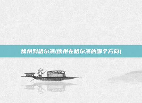 徐州到哈尔滨(徐州在哈尔滨的哪个方向)
