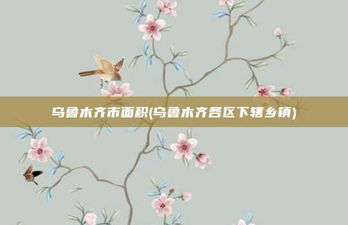 乌鲁木齐市面积(乌鲁木齐各区下辖乡镇)