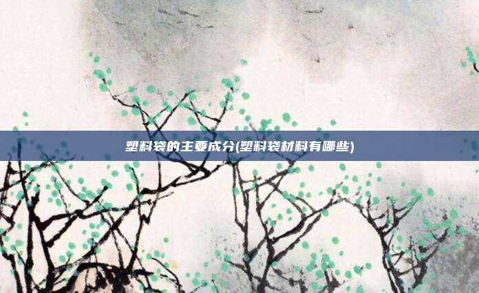塑料袋的主要成分(塑料袋材料有哪些)
