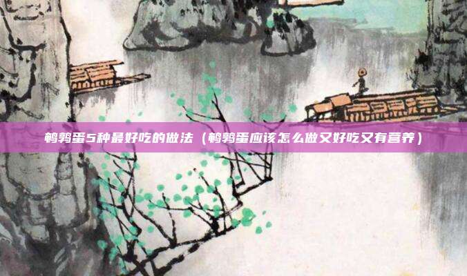鹌鹑蛋5种最好吃的做法（鹌鹑蛋应该怎么做又好吃又有营养）