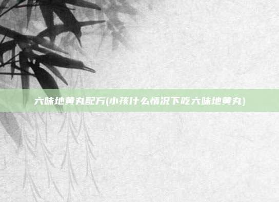 六味地黄丸配方(小孩什么情况下吃六味地黄丸)