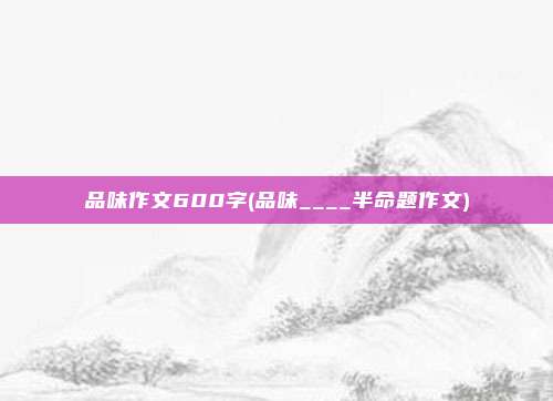 品味作文600字(品味____半命题作文)