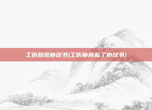 工伤赔偿协议书(工伤协商私了协议书)