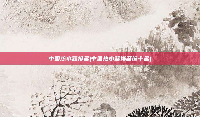 中国热水器排名(中国热水器排名前十名)
