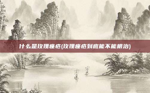 什么是玫瑰痤疮(玫瑰痤疮到底能不能根治)