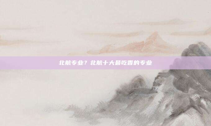 北航专业？北航十大最吃香的专业