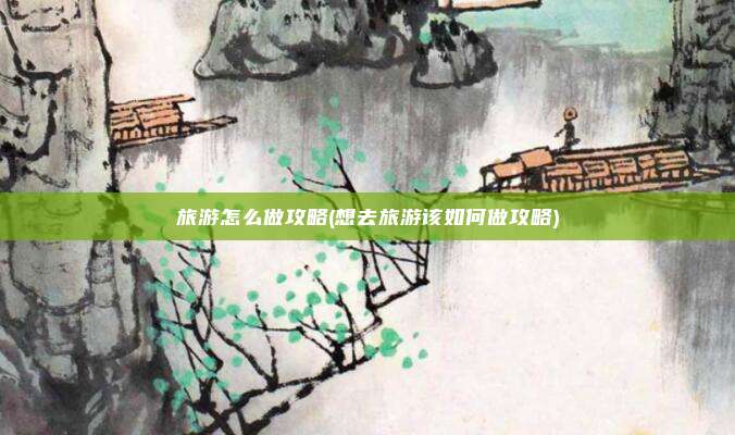 旅游怎么做攻略(想去旅游该如何做攻略)