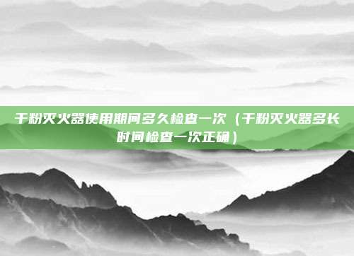 干粉灭火器使用期间多久检查一次（干粉灭火器多长时间检查一次正确）