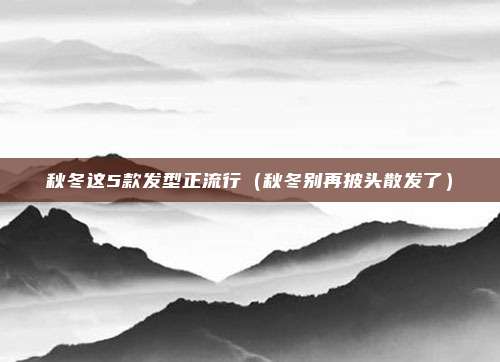 秋冬这5款发型正流行（秋冬别再披头散发了）
