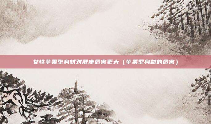 女性苹果型身材对健康危害更大（苹果型身材的危害）