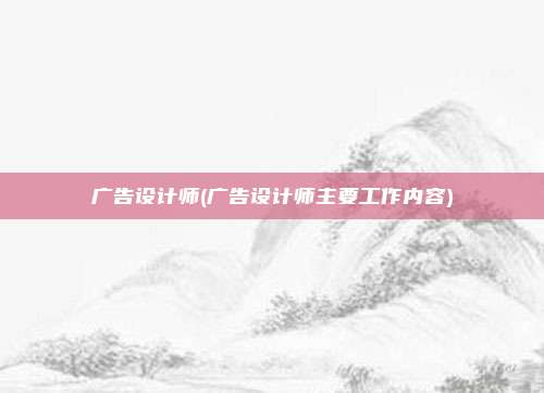 广告设计师(广告设计师主要工作内容)