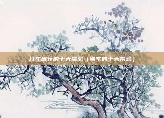 开车出行的十大禁忌（驾车的十大禁忌）
