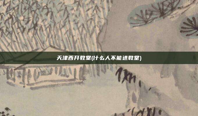 天津西开教堂(什么人不能进教堂)