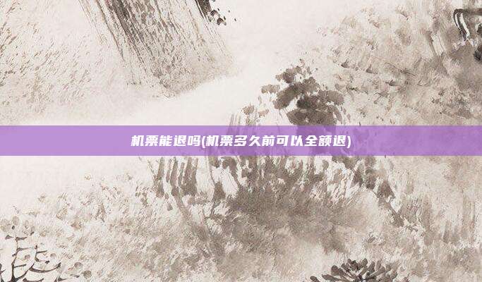 机票能退吗(机票多久前可以全额退)