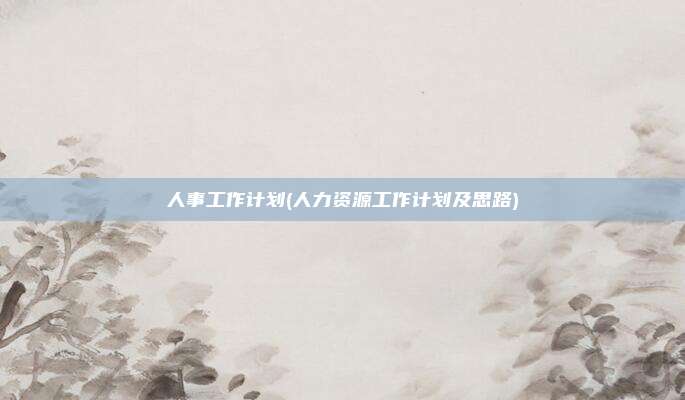 人事工作计划(人力资源工作计划及思路)