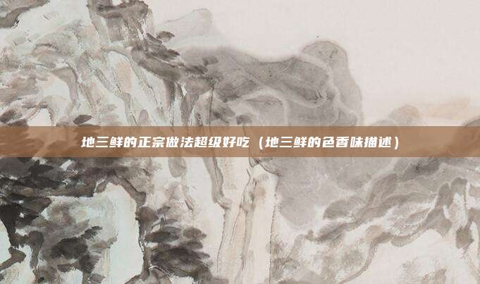 地三鲜的正宗做法超级好吃（地三鲜的色香味描述）