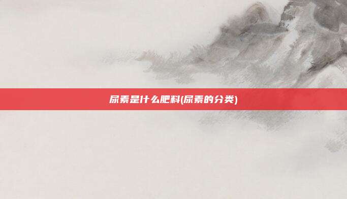 尿素是什么肥料(尿素的分类)