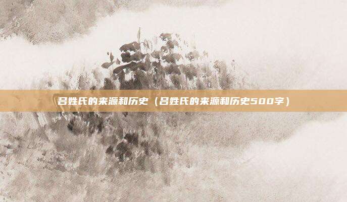 吕姓氏的来源和历史（吕姓氏的来源和历史500字）